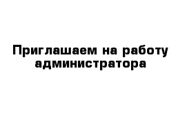 Приглашаем на работу администратора